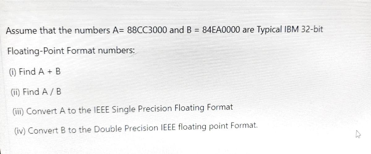 Assume that the numbers A= 88CC3000 and B = 84EA0000 are Typical IBM 32-bit
Floating-Point Format numbers:
(i) Find A + B
(ii) Find A / B
(iii) Convert A to the IEEE Single Precision Floating Format
(iv) Convert B to the Double Precision IEEE floating point Format.
