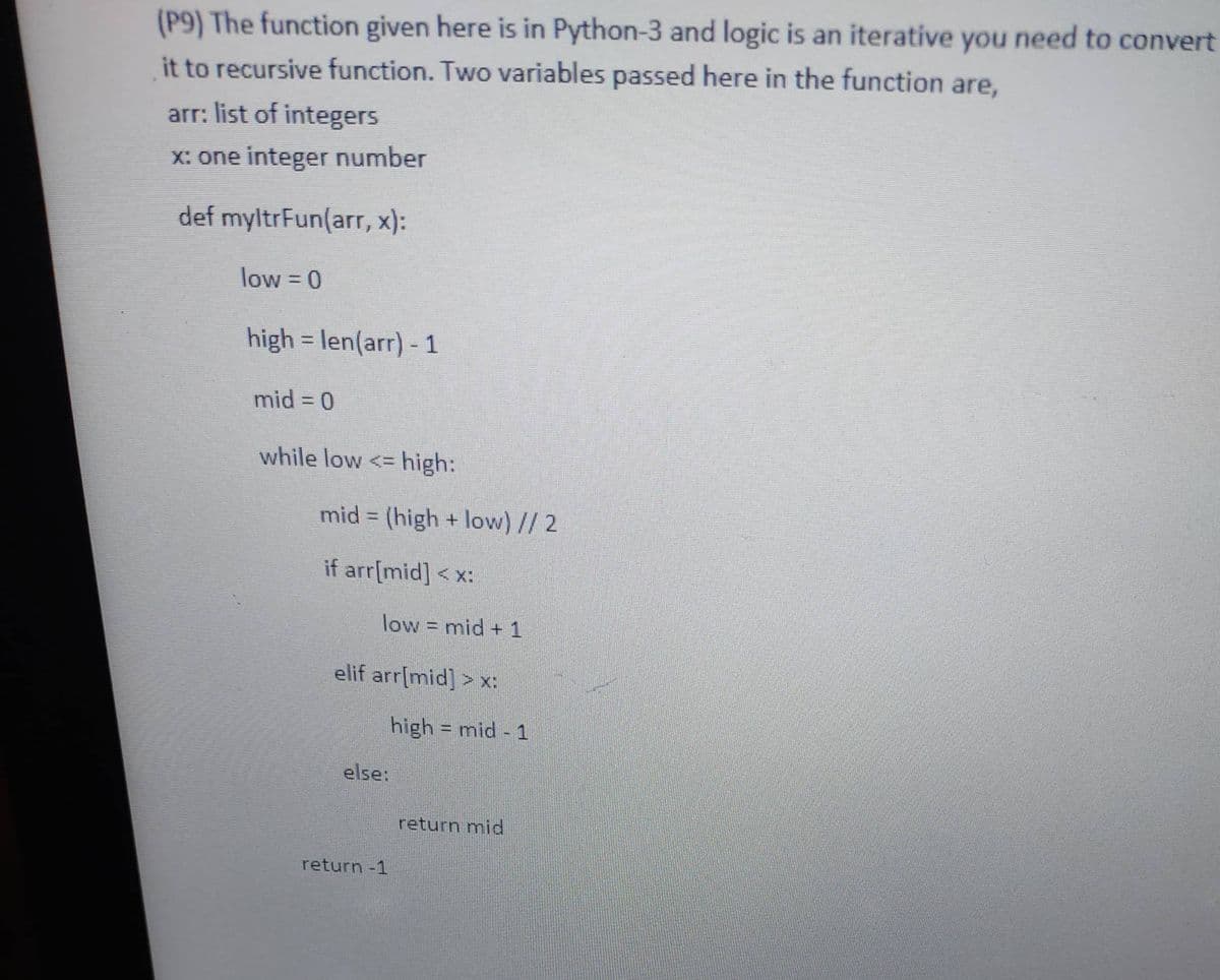 (P9) The function given here is in Python-3 and logic is an iterative you need to convert
it to recursive function. Two variables passed here in the function are,
arr: list of integers
X: one integer number
def myltrFun(arr, x):
low = 0
high = len(arr) - 1
%3D
mid = 0
while low <= high:
mid = (high + low) // 2
%3D
if arr[mid] < x:
low = mid +1
elif arr[mid] > x:
high = mid - 1
else:
return mid
return -1
