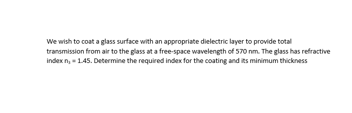 We wish to coat a glass surface with an appropriate dielectric layer to provide total
transmission from air to the glass at a free-space wavelength of 570 nm. The glass has refractive
index n; = 1.45. Determine the required index for the coating and its minimum thickness
