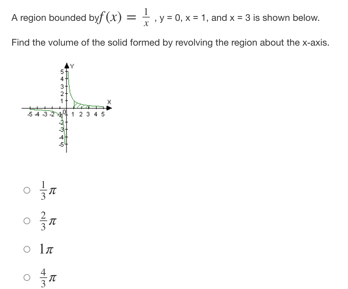 A region bounded byf (x) =
y = 0, x = 1, and x = 3 is shown below.
"
X
Find the volume of the solid formed by revolving the region about the x-axis.
5
4
3+
2+
f
1
5 4 3 2 1 1 2 3 4 5
3-
O
O
2/3
O
113
R
O
1л
43
π
& to wi
4