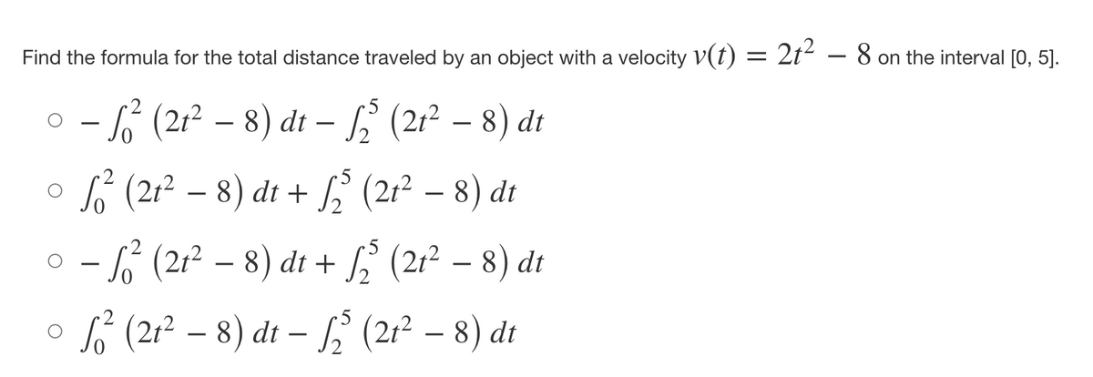 Find the formula for the total distance traveled by an object with a velocity v(t) = 2t² 8 on the interval [0, 5].
5
○ – ² (2t² − 8) dt - ₂³ (2t² – 8) dt
5
5
√² (21² − 8) dt + √₂³ (2t² − 8) dt
− ² (2t² − 8) dt + √₂³ (2t² − 8) dt
√² (2t² − 8) dt – ₂² (2t² – 8) dt