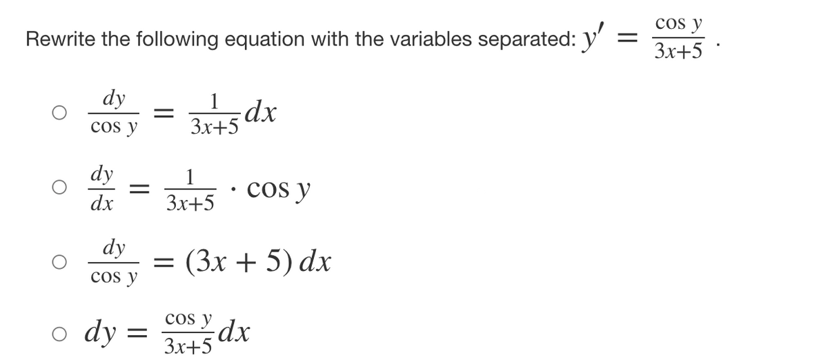 Rewrite the following equation with the variables separated: y'
=
dy
cos y
dy
dx
-
dy
cos y
o dy
=
=
1
3x+5 dx
1
3x+5
Cos y
= (3x + 5) dx
Cos y
3x+5
dx
cos y
3x+5