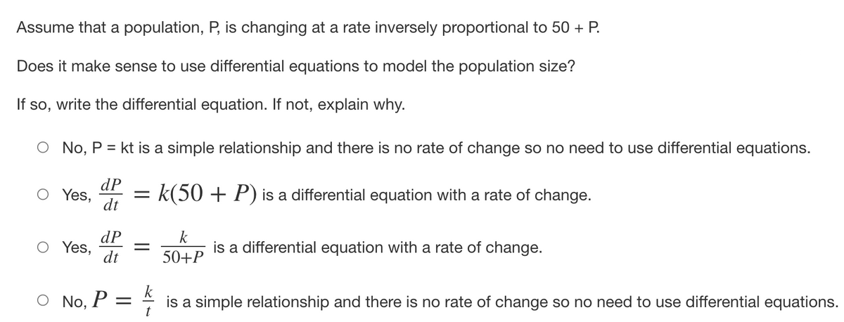 Assume that a population, P, is changing at a rate inversely proportional to 50 + P.
Does it make sense to use differential equations to model the population size?
If so, write the differential equation. If not, explain why.
No, P = kt is a simple relationship and there is no rate of change so no need to use differential equations.
dP
Yes, = k(50 + P) is a differential equation with a rate of change.
dt
Yes,
No,
dP
dt
P =
k
50+P
is a differential equation with a rate of change.
k
is a simple relationship and there is no rate of change so no need to use differential equations.
t