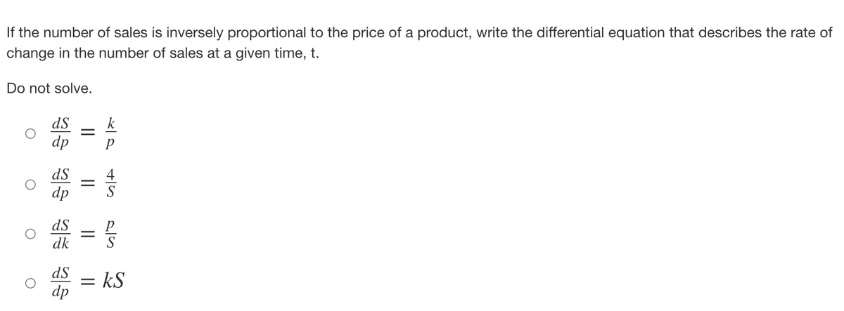 If the number of sales is inversely proportional to the price of a product, write the differential equation that describes the rate of
change in the number of sales at a given time, t.
Do not solve.
O
ds
k
dp P
ds
dp
ds
dk
=
=
=
dS = kS
dp