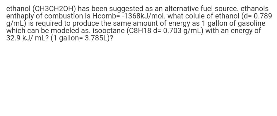 ethanol (CH3CH2OH) has been suggested as an alternative fuel source. ethanols
enthaply of combustíon is Hcomb= -1368kJ/mol. what colule of ethanol (d3D 0.789
g/mL) is required to produce the same amount of energy as 1 gallon of gasoline
which can be modeled as. isooctane (C8H18 d= 0.703 g/mL) with an energy of
32.9 kJ/ mL? (1 gallon= 3.785L)?

