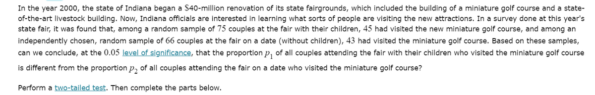 In the year 2000, the state of Indiana began a $40-million renovation of its state fairgrounds, which included the building of a miniature golf course and a state-
of-the-art livestock building. Now, Indiana officials are interested in learning what sorts of people are visiting the new attractions. In a survey done at this year's
state fair, it was found that, among a random sample of 75 couples at the fair with their children, 45 had visited the new miniature golf course, and among an
independently chosen, random sample of 66 couples at the fair on a date (without children), 43 had visited the miniature golf course. Based on these samples,
can we conclude, at the 0.05 level of significance, that the proportion p, of all couples attending the fair with their children who visited the miniature golf course
is different from the proportion p, of all couples attending the fair on a date who visited the miniature golf course?
Perform a two-tailed test. Then complete the parts below.
