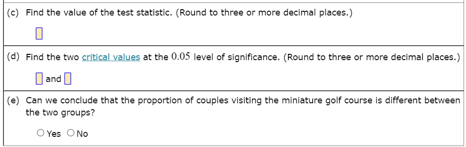 (c) Find the value of the test statistic. (Round to three or more decimal places.)
(d) Find the two critical values at the 0.05 level of significance. (Round to three or more decimal places.)
O and ]
(e) Can we conclude that the proportion of couples visiting the miniature golf course is different between
the two groups?
O Yes O No
