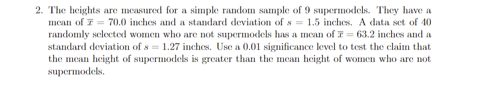 2. The heights are measured for a simple random sample of 9 supermodels. They have a
mcan of T = 70.0 inches and a standard deviation of s = 1.5 inches. A data set of 40
randomly selected women who are not supermodels has a mean of T = 63.2 inches and a
standard deviation of s = 1.27 inches. Use a 0.01 significance level to test the claim that
the mean height of supermodels is greater than the mean height of women who are not
supermodels.
