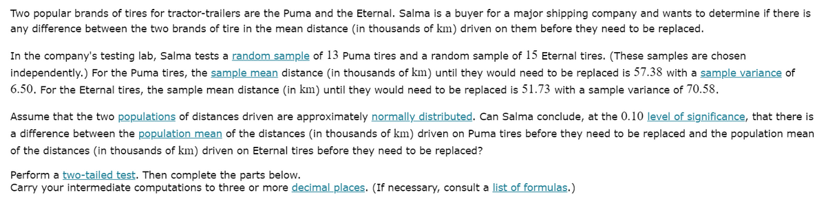 Two popular brands of tires for tractor-trailers are the Puma and the Eternal. Salma is a buyer for a major shipping company and wants to determine if there is
any difference between the two brands of tire in the mean distance (in thousands of km) driven on them before they need to be replaced.
In the company's testing lab, Salma tests a random sample of 13 Puma tires and a random sample of 15 Eternal tires. (These samples are chosen
independently.) For the Puma tires, the sample mean distance (in thousands of km) until they would need to be replaced is 57.38 with a sample variance of
6.50. For the Eternal tires, the sample mean distance (in km) until they would need to be replaced is 51.73 with a sample variance of 70.58.
Assume that the two populations of distances driven are approximately normally distributed. Can Salma conclude, at the 0.10 level of significance, that there is
a difference between the population mean of the distances (in thousands of km) driven on Puma tires before they need to be replaced and the population mean
of the distances (in thousands of km) driven on Eternal tires before they need to be replaced?
Perform a two-tailed test. Then complete the parts below.
Carry your intermediate computations to three or more decimal places. (If necessary, consult a list of formulas.)
