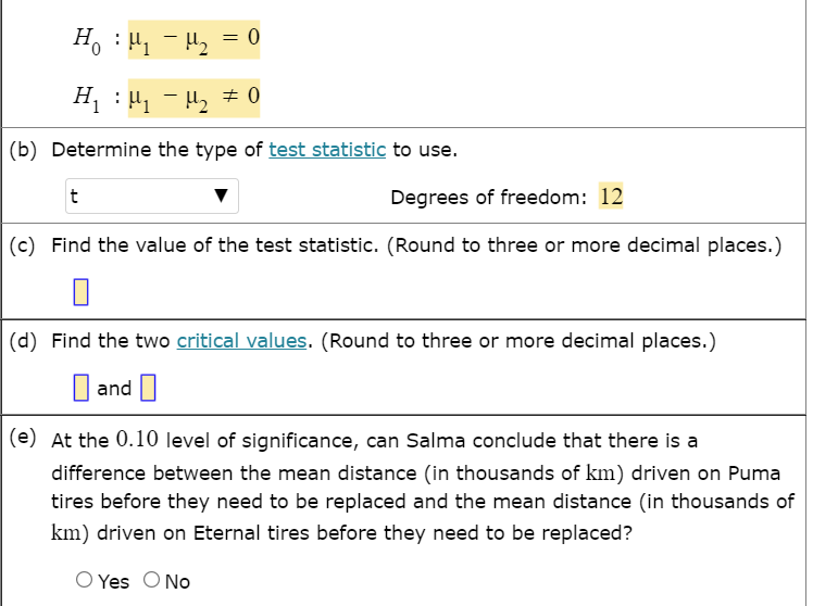 H. : H, - H, = 0
Hị :H, - H2 # 0
(b) Determine the type of test statistic to use.
t
Degrees of freedom: 12
(c) Find the value of the test statistic. (Round to three or more decimal places.)
(d) Find the two ritical values. (Round to three or more decimal places.)
and
(e) At the 0.10 level of significance, can Salma conclude that there is a
difference between the mean distance (in thousands of km) driven on Puma
tires before they need to be replaced and the mean distance (in thousands of
km) driven on Eternal tires before they need to be replaced?
O Yes O No
