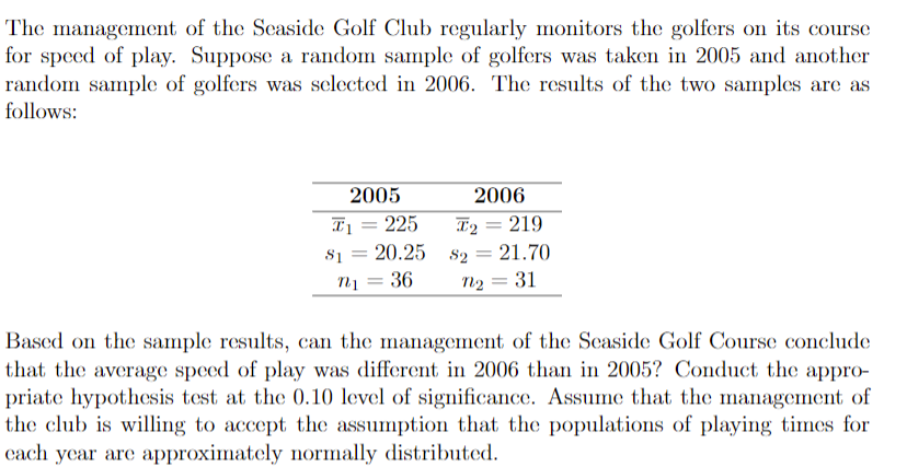 The management of the Scaside Golf Club regularly monitors the golfers on its course
for speed of play. Suppose a random sample of golfers was taken in 2005 and another
random sample of golfers was selected in 2006. The results of the two samples are as
follows:
2005
2006
Iị = 225
20.25 s2 = 21.70
T2
219
S1
nị = 36
n2
31
%3D
Based on the sample results, can the management of the Seaside Golf Course conclude
that the average speed of play was different in 2006 than in 2005? Conduct the appro-
priate hypothesis test at the 0.10 level of significance. Assume that the management of
the club is willing to accept the assumption that the populations of playing times for
cach year are approximately normally distributed.
