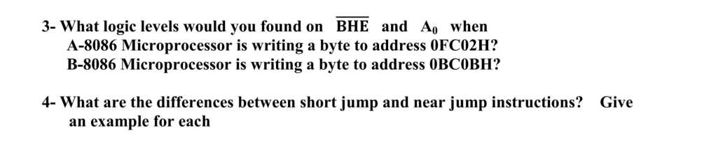 3- What logic levels would you found on BHE and A, when
is writing a byte to address OFC02H?
A-8086 Microprocessor
B-8086 Microprocessor is writing a byte to address OBCOBH?
4- What are the differences between short jump and near jump instructions? Give
an example for each