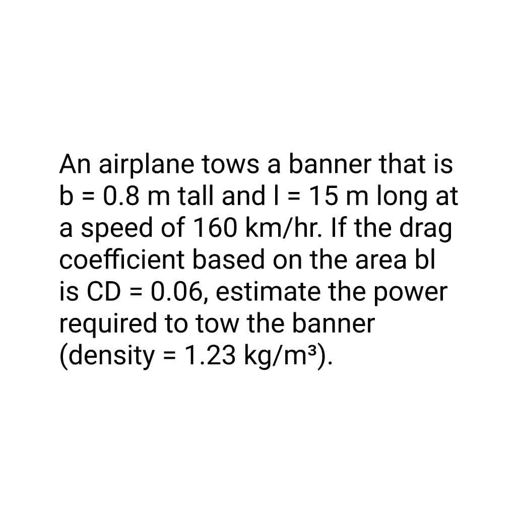 An airplane tows a banner that is
b = 0.8 m tall and I = 15 m long at
a speed of 160 km/hr. If the drag
coefficient based on the area bl
is CD = 0.06, estimate the power
required to tow the banner
(density = 1.23 kg/m³).
%3D
%3D
