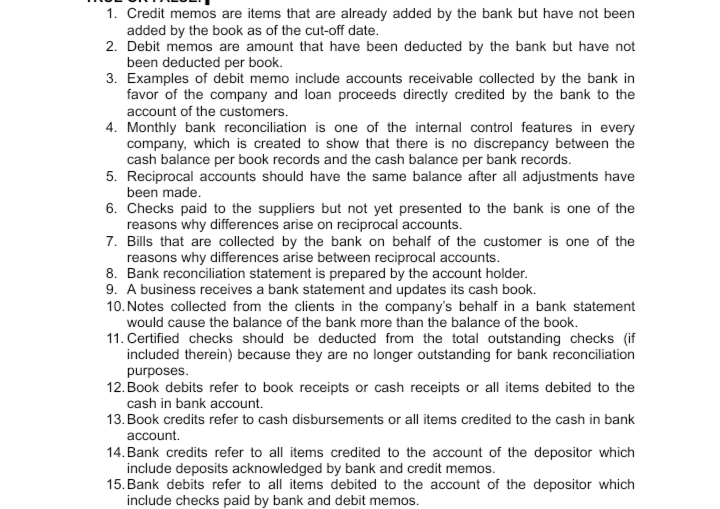 1. Credit memos are items that are already added by the bank but have not been
added by the book as of the cut-off date.
2. Debit memos are amount that have been deducted by the bank but have not
been deducted per book.
3. Examples of debit memo include accounts receivable collected by the bank in
favor of the company and loan proceeds directly credited by the bank to the
account of the customers.
4. Monthly bank reconciliation is one of the internal control features in every
company, which is created to show that there is no discrepancy between the
cash balance per book records and the cash balance per bank records.
5. Reciprocal accounts should have the same balance after all adjustments have
been made.
6. Checks paid to the suppliers but not yet presented to the bank is one of the
reasons why differences arise on reciprocal accounts.
7. Bills that are collected by the bank on behalf of the customer is one of the
reasons why differences arise between reciprocal accounts.
8. Bank reconciliation statement is prepared by the account holder.
9. A business receives a bank statement and updates its cash book.
10. Notes collected from the clients in the company's behalf in a bank statement
would cause the balance of the bank more than the balance of the book.
11. Certified checks should be deducted from the total outstanding checks (if
included therein) because they are no longer outstanding for bank reconciliation
purposes.
12. Book debits refer to book receipts or cash receipts or all items debited to the
cash in bank account.
13. Book credits refer to cash disbursements or all items credited to the cash in bank
account.
14. Bank credits refer to all items credited to the account of the depositor which
include deposits acknowledged by bank and credit memos.
15. Bank debits refer to all items debited to the account of the depositor which
include checks paid by bank and debit memos.
