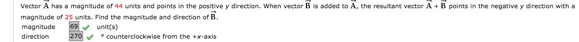 Vector A has a magnitude of 44 units and points in the positive y direction. When vector B is added to A, the resultant vector A + B points in the negative y direction with a
magnitude of 25 units. Find the magnitude and direction of B.
69
unit(s)
° counterclockwise from the +x-axis
magnitude
direction
270
