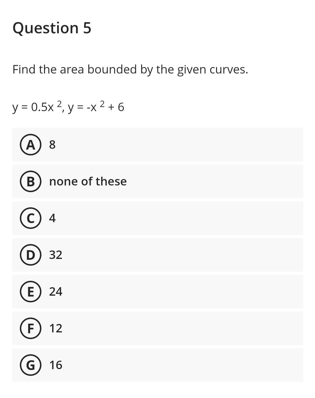 Question 5
Find the area bounded by the given curves.
y = 0.5x 2, y = -x ² +6
A) 8
B
none of these
C) 4
D) 32
E) 24
F 12
G) 16