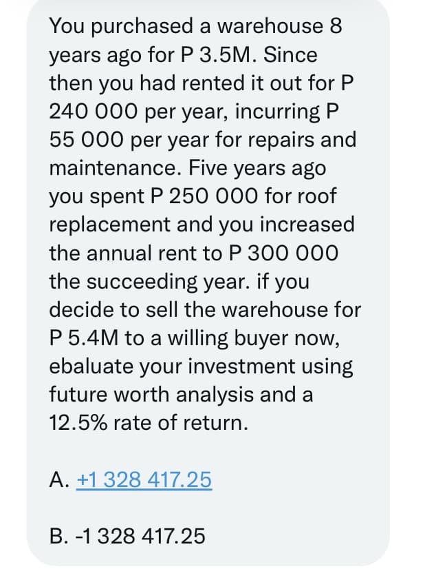 You purchased a warehouse 8
years ago for P 3.5M. Since
then you had rented it out for P
240 000 per year, incurring P
55 000 per year for repairs and
maintenance. Five years ago
you spent P 250 000 for roof
replacement and you increased
the annual rent to P 300 000
the succeeding year. if you
decide to sell the warehouse for
P 5.4M to a willing buyer now,
ebaluate your investment using
future worth analysis and a
12.5% rate of return.
A. +1 328 417.25
B. -1 328 417.25