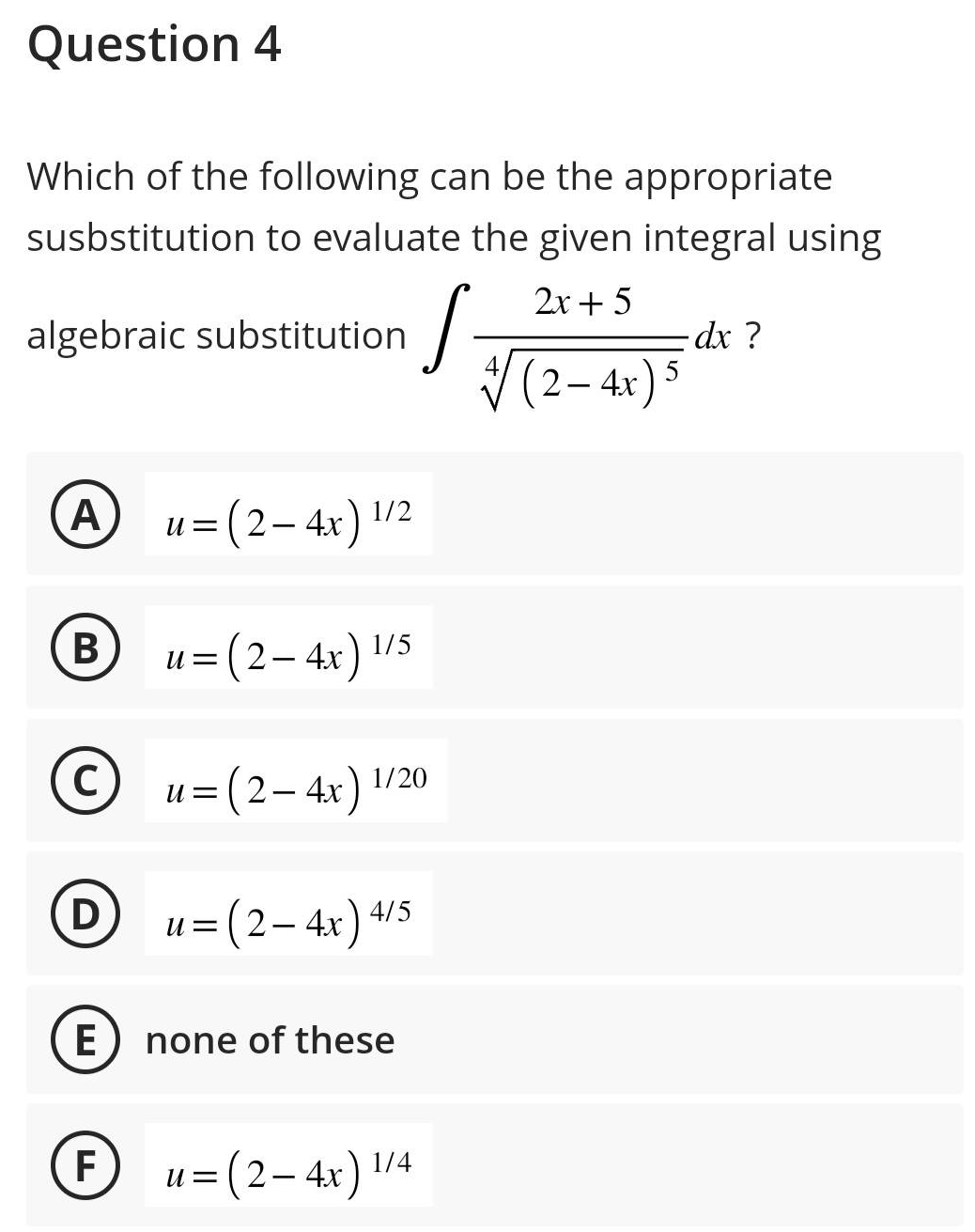 Question 4
Which of the following can be the appropriate
susbstitution to evaluate the given integral using
2x + 5
algebraic substitution
A
B
C
D
E
F
U= = (2-4x) 1/2
U
= (2-4x) 1/5
U= =
U =
= (2-4x) 4/5
(2-4x) 1/20
none of these
U=
S
(2-4x) 1/4
- dx ?
* (2-4x) 5