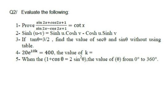 Q2/ Evaluate the following:
sin 2x+cos2x+1
sin 2x-cos 2x+1
cot x
1- Prove-
2- Sinh (u-v) = Sinh u.Cosh v - Cosh u.Sinh v
3- If tane=3/2 , find the value of sece and sine without using
table.
4- 20e10k = 400, the value of k=
5- When the (1+cos 0 = 2 sin*e),the value of (0) from 0° to 360°.
