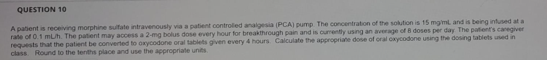 QUESTION 10
A patient is receiving morphine sulfate intravenously via a patient controlled analgesia (PCA) pump. The concentration of the solution is 15 mg/mL and is being infused at a
rate of 0.1 mL/h. The patient may access a 2-mg bolus dose every hour for breakthrough pain and is currently using an average of 8 doses per day. The patient's caregiver
requests that the patient be converted to oxycodone oral tablets given every 4 hours. Calculate the appropriate dose of oral oxycodone using the dosing tablets used in
class. Round to the tenths place and use the appropriate units.
