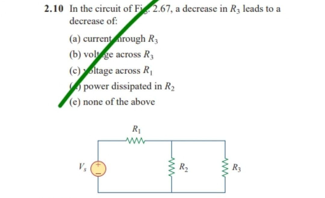 2.10 In the circuit of Fi 2.67, a decrease in R3 leads to a
decrease of:
(a) current rough R3
(b) volt ge across R3
(c) oltage across R₁
power dissipated in R₂
(e) none of the above
R₁
www
wwww
R₂
R3