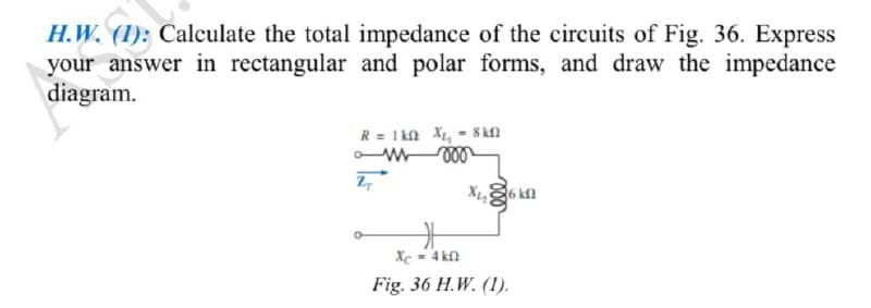 H.W. (1): Calculate the total impedance of the circuits of Fig. 36. Express
your answer in rectangular and polar forms, and draw the impedance
diagram.
R = 1k0 X₁₁ = 8 kfl
am 000
27
Xi, S6 kΩ
Xc = 4kf
Fig. 36 H.W. (1).