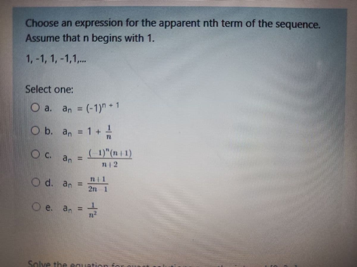 Choose an expression for the apparent nth term of the sequence.
Assume that n begins with 1.
1,-1, 1, -1,1,.
Select one:
O a.
an = (-1)"+1
O b. an = 1 +
%3D
72
C.
( 1)"(n | 1)
an
%3D
n12
O d. an
%3D
27 1
Oe. an =
Solve the equation for
