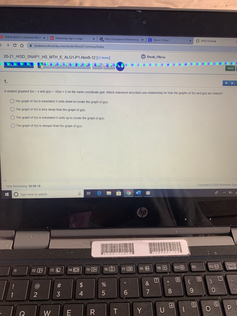 O POOR MAN'S LASAGNA MELTI X
ts itslearning sign-in page
6. https://assignment.itslearning x
C Clever | Portal
O HISD On Track
A student.schoolcity.com/studenthisd/Common/Index
20-21_HISD_SNAP1_HS_MTH_E_ALG1-P1-Nov9-12 [12 Items]
V Duah, Olivia
9 10 1-12 Q -N e
Save
1.
A student graphed f(x) = x and g(x) = -51(x) + 2 on the same coordinate grid. Which statement describes one relationship for how the graphs of f(x) and g(x) are related?
O The graph of f(x) is translated 5 units down to create the graph of g(x).
O The graph of f(X) is less steep than the graph of g(x).
O The graph of f(x) is translated 5 units up to create the graph of g(x).
The graph of f(x) is steeper than the graph of g(x).
Time Remaining: 02:55:15
Copyright © 2020 Illuminate Edu
O Type here to search
no
home
f9 O
f10 3
f12
f11
f2
f3 O
f4 D
f5 O
f6 D
f7 00
f8
f1
8
@
#
$
7
8.
9.
2
4
4
5
Y
W
