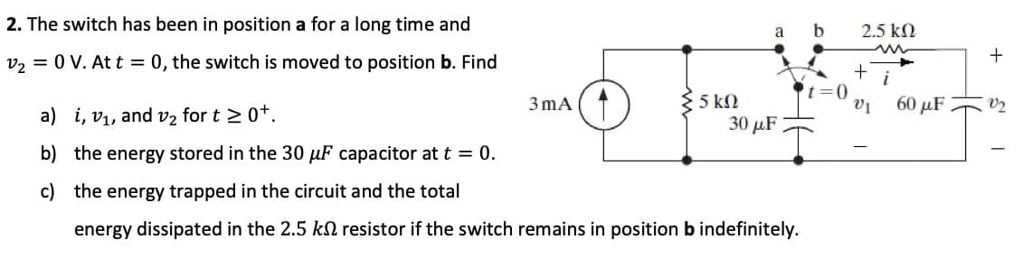 2. The switch has been in position a for a long time and
a b
2.5 kN
v, = 0 V. At t = 0, the switch is moved to position b. Find
t=D0
3 mA (1
5 k2
60 μF
V2
a) i, v1, and v2 for t 2 0*.
30 μF
b) the energy stored in the 30 µF capacitor at t = 0.
c) the energy trapped in the circuit and the total
energy dissipated in the 2.5 kN resistor if the switch remains in position b indefinitely.
