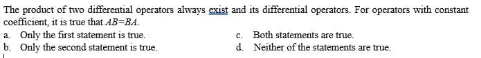 The product of two differential operators always exist and its differential operators. For operators with constant
coefficient, it is true that AB=BA.
a. Only the first statement is true.
b. Only the second statement is true.
c. Both statements are true.
d. Neither of the statements are true.
