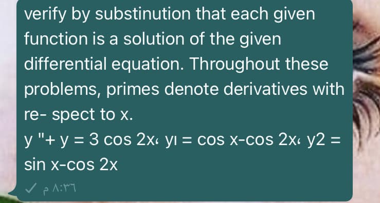 verify by substinution that each given
function is a solution of the given
differential equation. Throughout these
problems, primes denote derivatives with
re- spect to x.
y "+ y = 3 cos 2x. yı = cos x-cos 2x: y2 =
sin x-cos 2x
