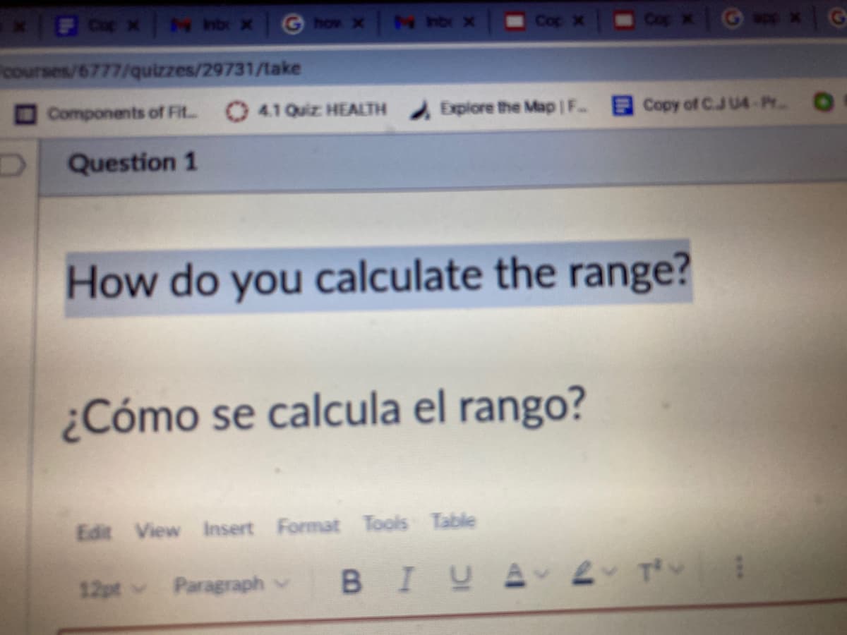 4 hbr x
G how x
M hbr x
Cop x
Cop x
courses/6777/quizzes/29731/take
Components of Fit
O 41 Quiz HEALTH
Explore the Map F.
Copy of C.JU4-Pr..
Question 1
How do you calculate the range?
¿Cómo se calcula el rango?
Edit View Insert Format Tools Table
12pt v
Paragraph v
BIUA 2 T
