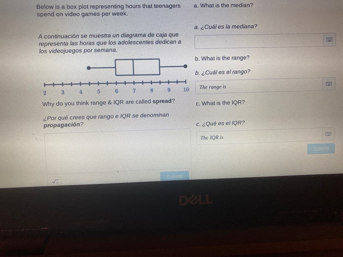 Below is a box plot representing hours that teenagers
spend on video games per week.
a. What is the median?
a. ¿Cuál es la mediana?
A continuación se muestra un diagrama de caja que
representa las horas que los adolescentes dedican a
los videojuegos por semana.
b. What is the range?
b. ¿Cuál es el rango?
+
3
4.
6
7.
81
6.
10
The range is
Why do you think range & IQR are called spread?
c. What is the IQR?
¿Por qué crees que rango e IQR se denominan
propagación?
C. ¿Qué es el IQR?
The IQR is
Submit
Submit
DELL
國
