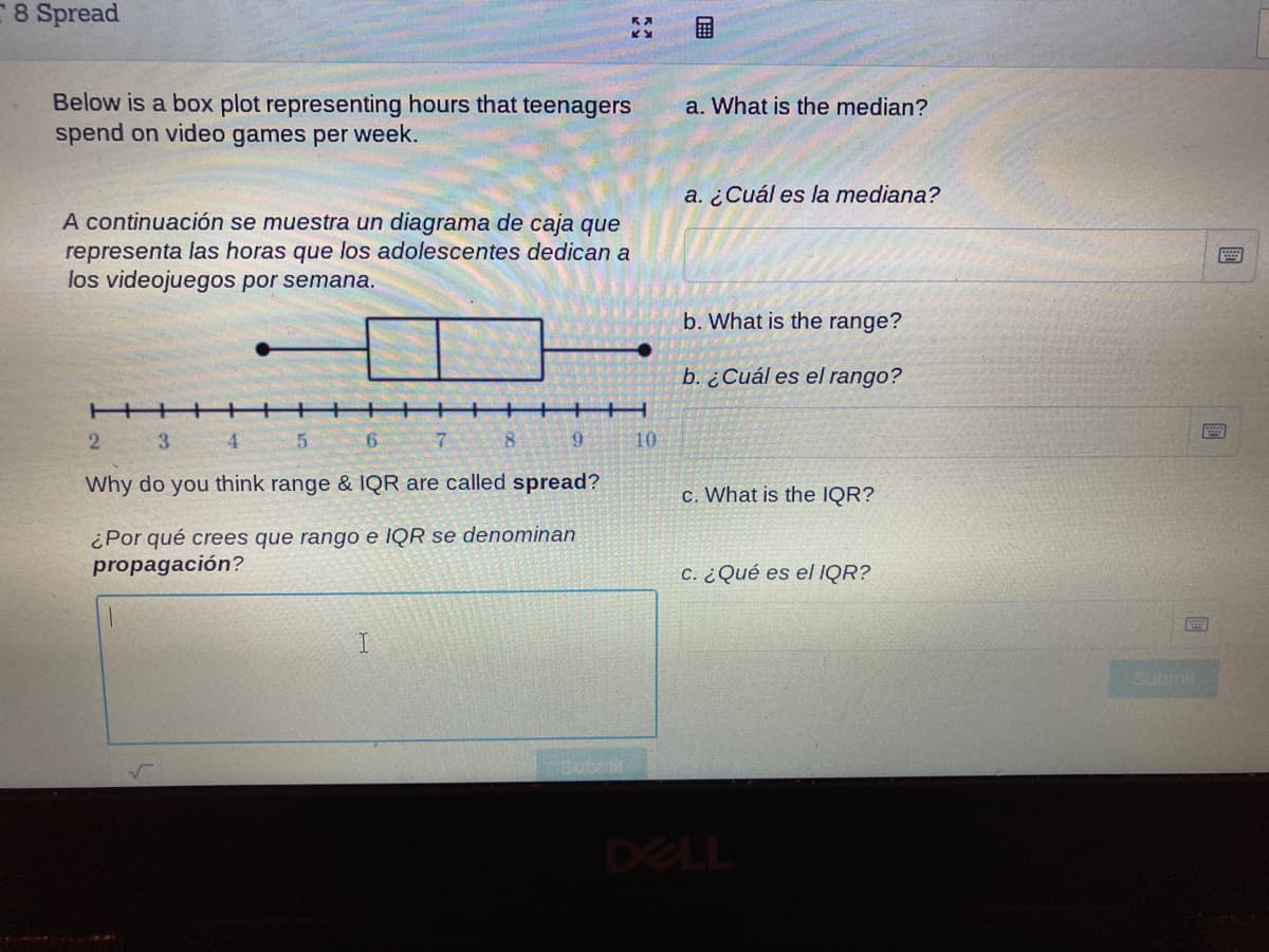 8 Spread
Below is a box plot representing hours that teenagers
spend on video games per week.
a. What is the median?
a. ¿Cuál es la mediana?
A continuación se muestra un diagrama de caja que
representa las horas que los adolescentes dedican a
los videojuegos por semana.
b. What is the range?
b. ¿Cuál es el rango?
+++
2.
7.
8.
6.
10
Why do you think range & lQR are called spread?
c. What is the IQR?
¿Por qué crees que rango e IQR se denominan
propagación?
C. ¿ Qué es el IQR?
DELL
