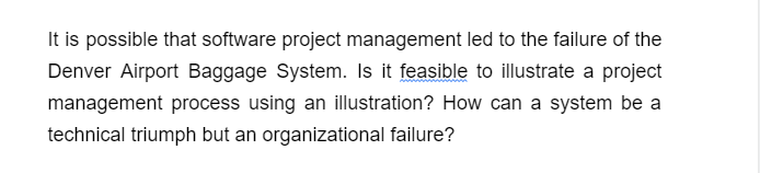 It is possible that software project management led to the failure of the
Denver Airport Baggage System. Is it feasible to illustrate a project
management process using an illustration? How can a system be a
technical triumph but an organizational failure?