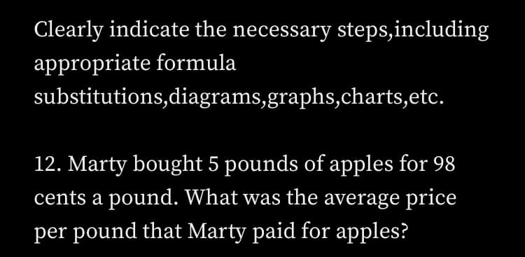 Clearly indicate the necessary steps,including
appropriate formula
substitutions,diagrams,graphs,charts,etc.
12. Marty bought 5 pounds of apples for 98
cents a pound. What was the average price
per pound that Marty paid for apples?
