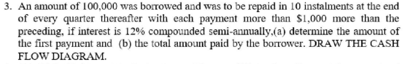 3. An amount of 100,000 was borrowed and was to be repaid in 10 instalments at the end
of every quarter thereafter with each payment more than $1,000 more than the
preceding, if interest is 12% compounded semi-annually.(a) determine the amount of
the first payment and (b) the total amount paid by the borrower. DRAW THE CASH
FLOW DIAGRAM.
