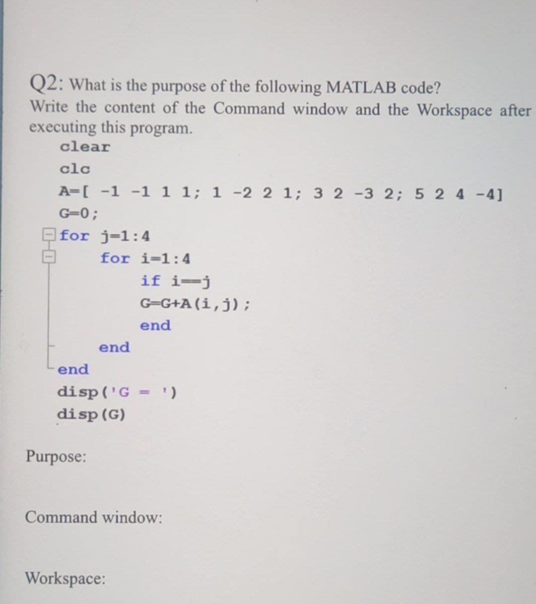 Q2: What is the purpose of the following MATLAB code?
Write the content of the Command window and the Workspace after
executing this program.
clear
clc
A=[ -1 -1 1 1; 1 -2 2 1; 3 2 -3 2; 5 2 4-4]
G=0;
for j=1:4
for i=1:4
if i=j
G=G+A (i,j);
end
end
end
disp ('G = ')
disp (G)
%3D
Purpose:
Command window:
Workspace:
