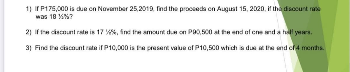 1) If P175,000 is due on November 25,2019, find the proceeds on August 15, 2020, if the discount rate
was 18 %?
2) If the discount rate is 17 2%, find the amount due on P90,500 at the end of one and a half years.
3) Find the discount rate if P10,000 is the present value of P10,500 which is due at the end of 4 months.
