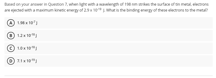 Based on your answer in Question 7, when light with a wavelength of 198 nm strikes the surface of tin metal, electrons
are ejected with a maximum kinetic energy of 2.9 x 1019 J. What is the binding energy of these electrons to the metal?
A 1.98 x 107J
в) 1.2х 10:18]
с) 1.0х 1018]
D 7.1 x 10-19 J
