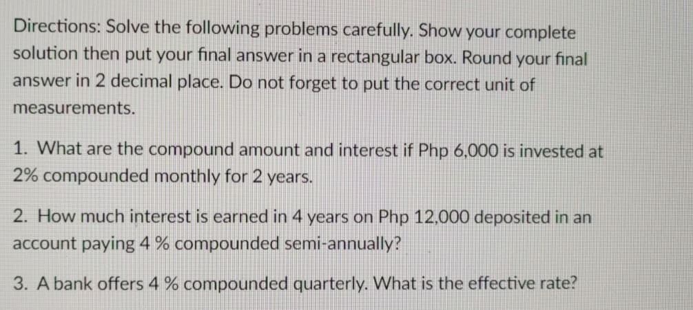 Directions: Solve the following problems carefully. Show your complete
solution then put your final answer in a rectangular box. Round your final
answer in 2 decimal place. Do not forget to put the correct unit of
measurements.
1. What are the compound amount and interest if Php 6,000 is invested at
2% compounded monthly for 2 years.
2. How much interest is earned in 4 years on Php 12,000 deposited in an
account paying 4 % compounded semi-annually?
3. A bank offers 4 % compounded quarterly. What is the effective rate?
