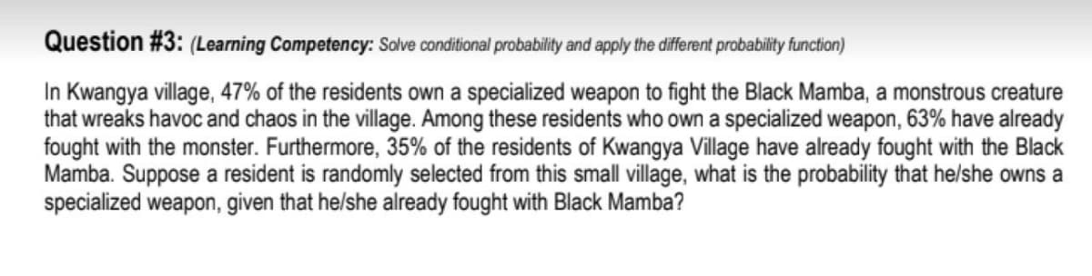 Question #3: (Learning Competency: Solve conditional probability and apply the different probability function)
In Kwangya village, 47% of the residents own a specialized weapon to fight the Black Mamba, a monstrous creature
that wreaks havoc and chaos in the village. Among these residents who own a specialized weapon, 63% have already
fought with the monster. Furthermore, 35% of the residents of Kwangya Village have already fought with the Black
Mamba. Suppose a resident is randomly selected from this small village, what is the probability that he/she owns a
specialized weapon, given that he/she already fought with Black Mamba?
