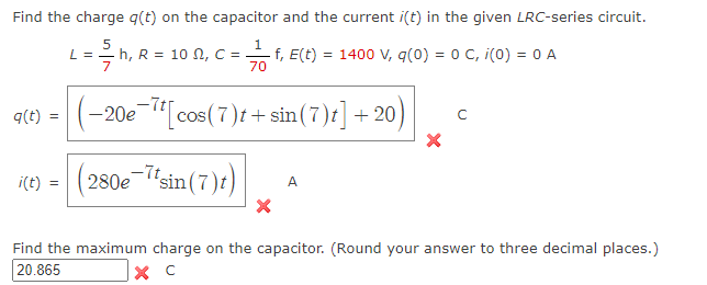 Find the charge q(t) on the capacitor and the current i(t) in the given LRC-series circuit.
5
- h, R = 10 , C =
q(t)
i(t)
=
L =
1
-f, E(t) = 1400 V, q(0) = 0 C, i(0) = 0 A
70
-20e-7t[cos (7)t + sin(7)t]+20)
(280e-7tsin(7)t)
A
C
Find the maximum charge on the capacitor. (Round your answer to three decimal places.)
20.865
X C