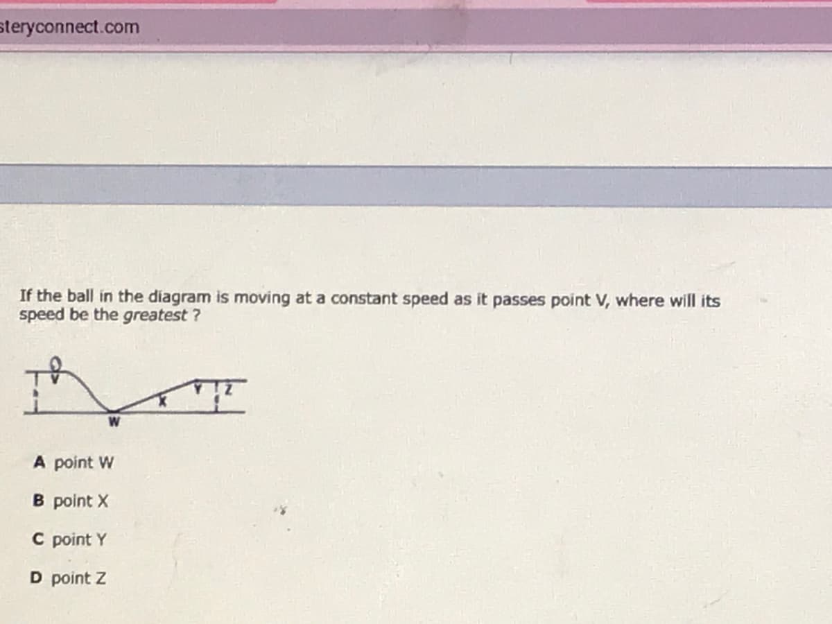 steryconnect.com
If the ball in the diagram is moving at a constant speed as it passes point V, where will its
speed be the greatest ?
W
A point W
B point X
C point Y
D point Z
