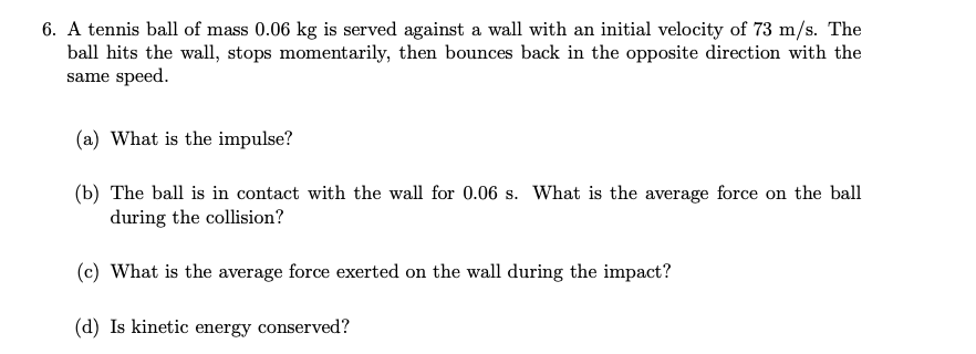 6. A tennis ball of mass 0.06 kg is served against a wall with an initial velocity of 73 m/s. The
ball hits the wall, stops momentarily, then bounces back in the opposite direction with the
same speed.
(a) What is the impulse?
(b) The ball is in contact with the wall for 0.06 s. What is the average force on the ball
during the collision?
(c) What is the average force exerted on the wall during the impact?
(d) Is kinetic energy conserved?
