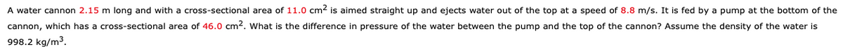 A water cannon 2.15 m long and with a cross-sectional area of 11.0 cm2 is aimed straight up and ejects water out of the top at a speed of 8.8 m/s. It is fed by a pump at the bottom of the
cannon, which has a cross-sectional area of 46.0 cm2. What is the difference in pressure of the water between the pump and the top of the cannon? Assume the density of the water is
998.2 kg/m3.
