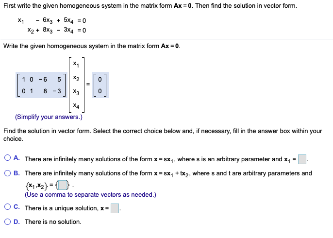 First write the given homogeneous system in the matrix form Ax = 0. Then find the solution in vector form.
X1
- 6x3 + 5x4 = 0
X2 + 8x3 - 3x4 =0
Write the given homogeneous system in the matrix form Ax = 0.
X1
10 -6
X2
0 1
8 -3
X3
X4
(Simplify your answers.)
Find the solution in vector form. Select the correct choice below and, if necessary, fill in the answer box within your
choice.
O A. There are infinitely many solutions of the form x = sx,, where s is an arbitrary parameter and x, =
O B. There are infinitely many solutions of the form x = sx, + tx2, where s and t are arbitrary parameters and
{x,x2} = {}
(Use a comma to separate vectors as needed.)
O C. There is a unique solution, x =
O D. There is no solution.
LO
