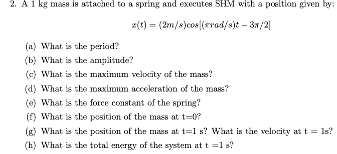 2. A 1 kg mass is attached to a spring and executes SHM with a position given by:
¤(t) = (2m/s)cos[(Trad/s)t – 37/2]
(a) What is the period?
(b) What is the amplitude?
(c) What is the maximum velocity of the mass?
(d) What is the maximum acceleration of the mass?
(e) What is the force constant of the spring?
(f) What is the position of the mass at t=0?
(g) What is the position of the mass at t=1 s? What is the velocity at t = ls?
(h) What is the total energy of the system at t =1 s?
