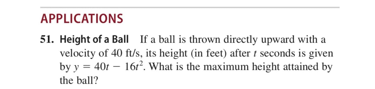 APPLICATIONS
51. Height of a Ball If a ball is thrown directly upward with a
velocity of 40 ft/s, its height (in feet) after t seconds is given
by y = 40t – 16t². What is the maximum height attained by
-
the ball?
