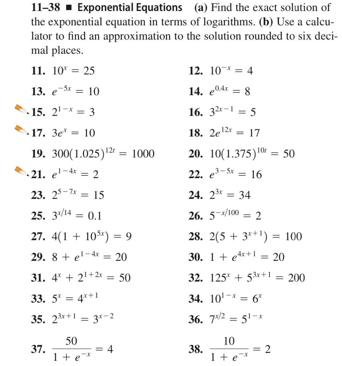 11-38 - Exponential Equations (a) Find the exact solution of
the exponential equation in terms of logarithms. (b) Use a calcu-
lator to find an approximation to the solution rounded to six deci-
mal places.
11. 10*
25
12. 10-* = 4
13. е
-5x
10
14. e04x
8
15. 2'-* = 3
16. 32*-1 = 5
17. 3e*
10
18. 2e12r
17
19. 300(1.025)2r
12t
=
1000
20. 10(1.375)10r = 50
21. e'-4;
22. e3-5x
16
23. 25-7к
15
24. 23x
34
25. 3*/14
0.1
26. 5-x/100
= 2
27. 4(1 + 105*) = 9
28. 2(5 + 3*+!) = 100
29. 8 + e'-4x
20
30. 1 + e4r+1 = 20
31. 4* + 21+2r
50
32. 125* + 53x+1
200
1
33. 5* = 4*+
34. 10'-x
: 6*
35. 23x+1 = 3*-2
36. 7×/2
51-x
10
37.
1 + e¯*
4
38.
1 + e¯*
50
